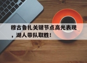 九游娱乐-穆古鲁扎关键节点高光表现，湖人带队取胜！的简单介绍